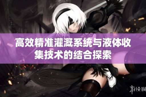 高效精准灌溉系统与液体收集技术的结合探索