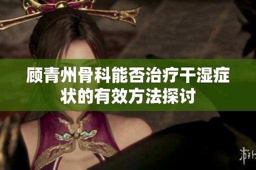 顾青州骨科能否治疗干湿症状的有效方法探讨
