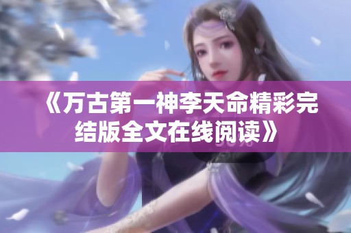 《万古第一神李天命精彩完结版全文在线阅读》