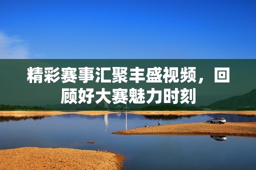 精彩赛事汇聚丰盛视频，回顾好大赛魅力时刻