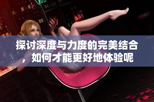 探讨深度与力度的完美结合，如何才能更好地体验呢