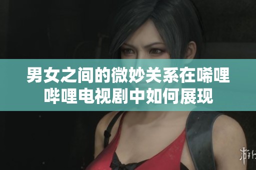 男女之间的微妙关系在唏哩哔哩电视剧中如何展现