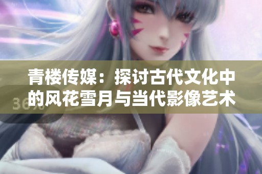 青楼传媒：探讨古代文化中的风花雪月与当代影像艺术融合