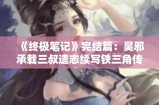《终极笔记》完结篇：吴邪承载三叔遗志续写铁三角传奇