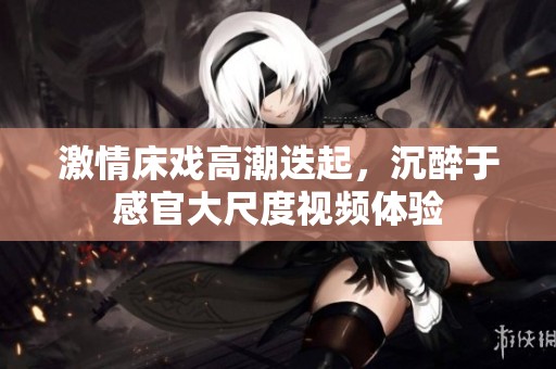 激情床戏高潮迭起，沉醉于感官大尺度视频体验