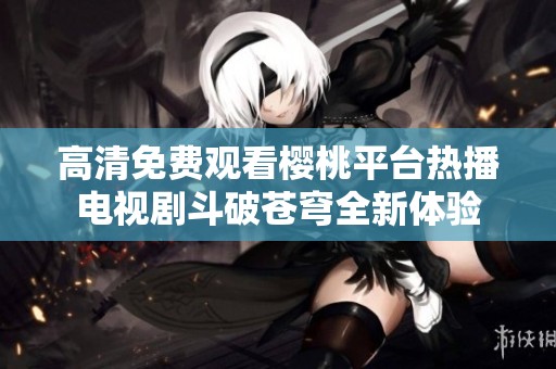 高清免费观看樱桃平台热播电视剧斗破苍穹全新体验