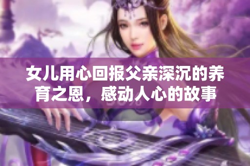女儿用心回报父亲深沉的养育之恩，感动人心的故事