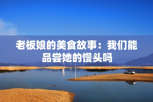 老板娘的美食故事：我们能品尝她的馒头吗