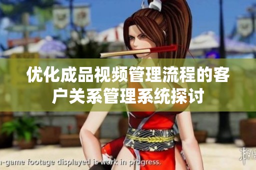 优化成品视频管理流程的客户关系管理系统探讨