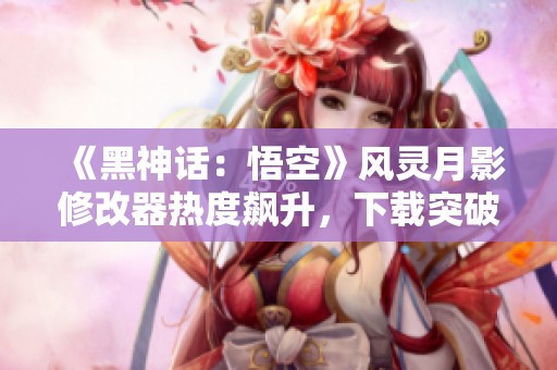 《黑神话：悟空》风灵月影修改器热度飙升，下载突破350万次