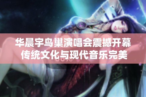 华晨宇鸟巢演唱会震撼开幕 传统文化与现代音乐完美结合