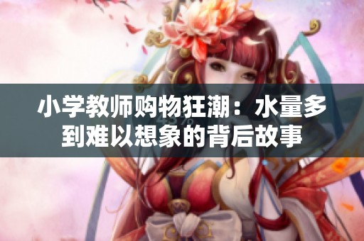 小学教师购物狂潮：水量多到难以想象的背后故事
