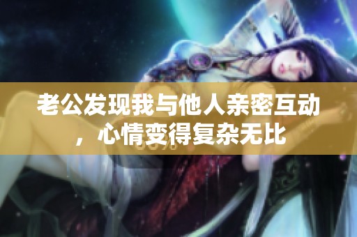 老公发现我与他人亲密互动，心情变得复杂无比