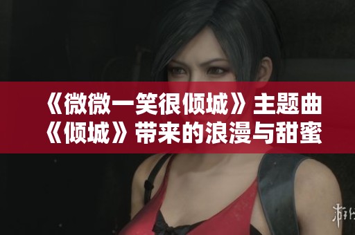 《微微一笑很倾城》主题曲《倾城》带来的浪漫与甜蜜回忆