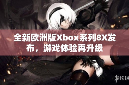 全新欧洲版Xbox系列8X发布，游戏体验再升级