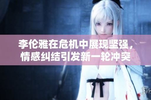 李伦雅在危机中展现坚强，情感纠结引发新一轮冲突