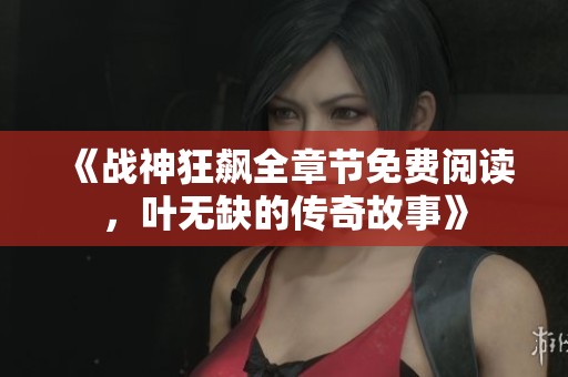 《战神狂飙全章节免费阅读，叶无缺的传奇故事》