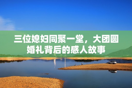 三位媳妇同聚一堂，大团圆婚礼背后的感人故事