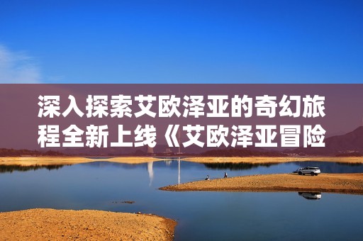 深入探索艾欧泽亚的奇幻旅程全新上线《艾欧泽亚冒险笔记》