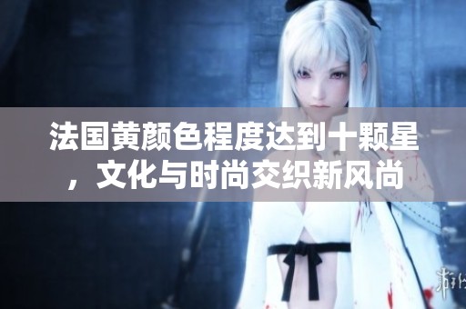法国黄颜色程度达到十颗星，文化与时尚交织新风尚