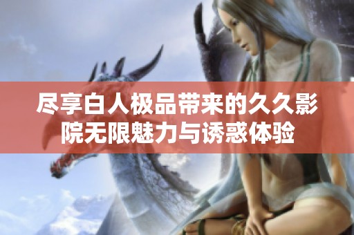 尽享白人极品带来的久久影院无限魅力与诱惑体验