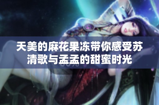 天美的麻花果冻带你感受苏清歌与孟孟的甜蜜时光