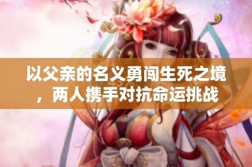 以父亲的名义勇闯生死之境，两人携手对抗命运挑战