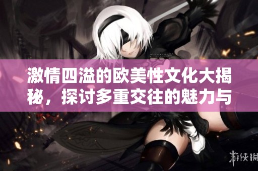 激情四溢的欧美性文化大揭秘，探讨多重交往的魅力与挑战