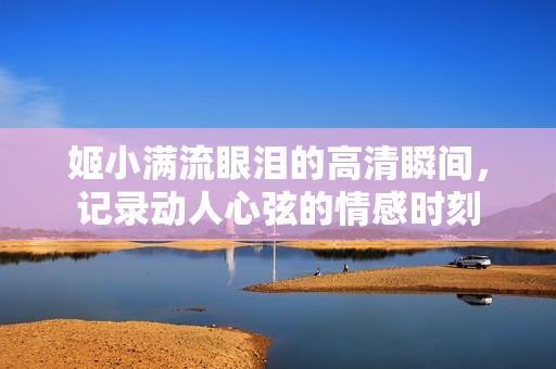 姬小满流眼泪的高清瞬间，记录动人心弦的情感时刻