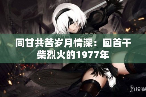 同甘共苦岁月情深：回首干柴烈火的1977年