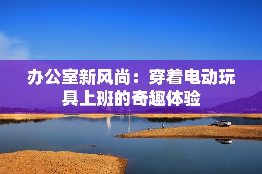 办公室新风尚：穿着电动玩具上班的奇趣体验