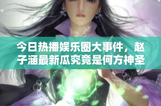 今日热播娱乐圈大事件，赵子涵最新瓜究竟是何方神圣