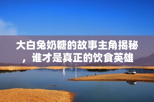 大白兔奶糖的故事主角揭秘，谁才是真正的饮食英雄