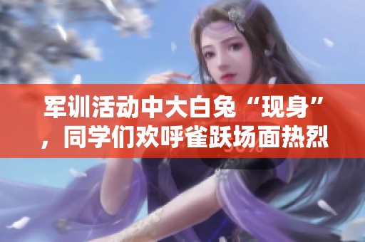 军训活动中大白兔“现身”，同学们欢呼雀跃场面热烈
