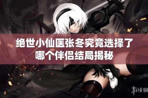 绝世小仙医张冬究竟选择了哪个伴侣结局揭秘