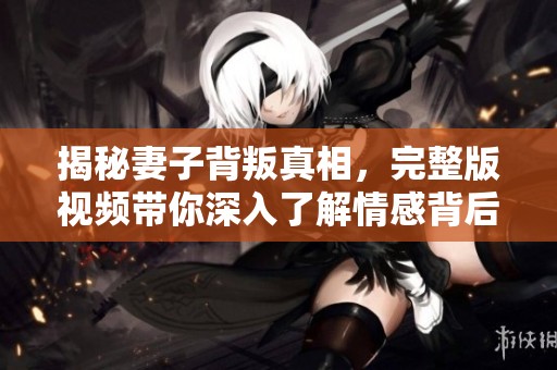 揭秘妻子背叛真相，完整版视频带你深入了解情感背后的故事