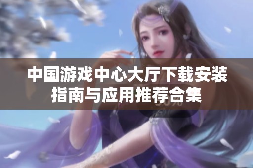 中国游戏中心大厅下载安装指南与应用推荐合集