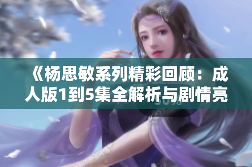 《杨思敏系列精彩回顾：成人版1到5集全解析与剧情亮点》