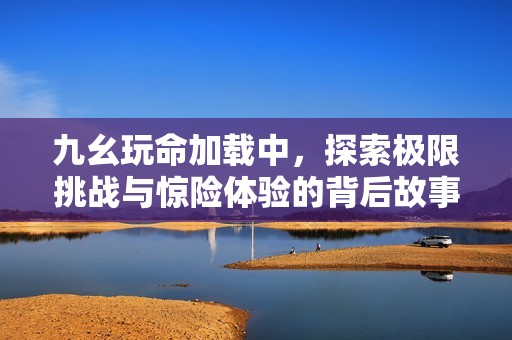 九幺玩命加载中，探索极限挑战与惊险体验的背后故事
