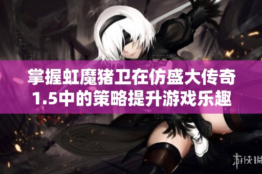 掌握虹魔猪卫在仿盛大传奇1.5中的策略提升游戏乐趣与战力