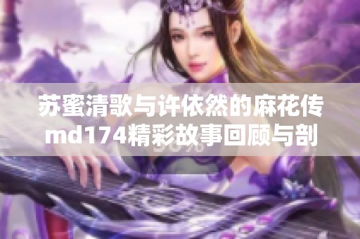 苏蜜清歌与许依然的麻花传md174精彩故事回顾与剖析
