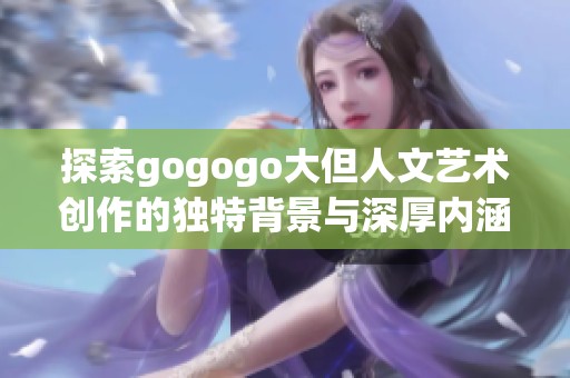 探索gogogo大但人文艺术创作的独特背景与深厚内涵