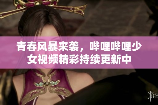 青春风暴来袭，哔哩哔哩少女视频精彩持续更新中