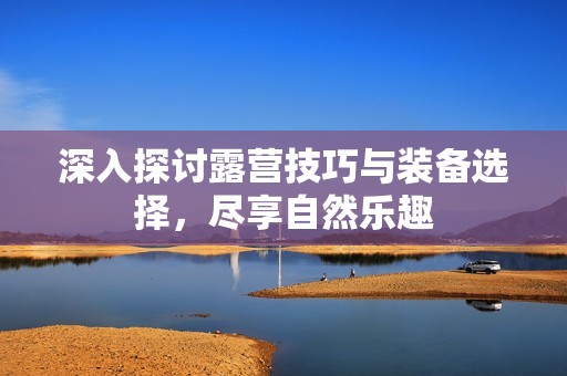 深入探讨露营技巧与装备选择，尽享自然乐趣