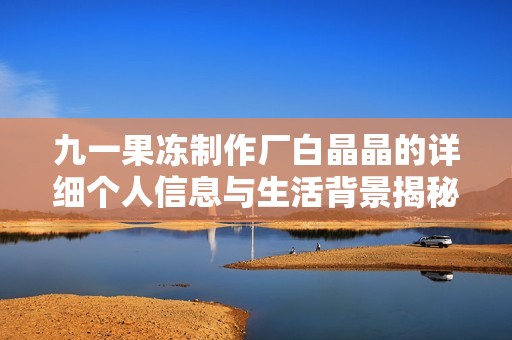 九一果冻制作厂白晶晶的详细个人信息与生活背景揭秘