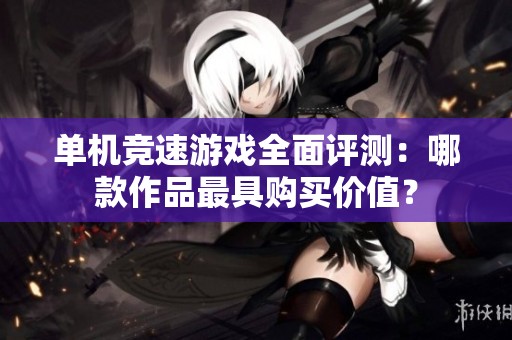 单机竞速游戏全面评测：哪款作品最具购买价值？