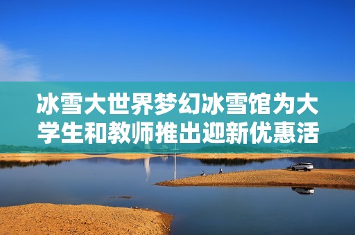 冰雪大世界梦幻冰雪馆为大学生和教师推出迎新优惠活动