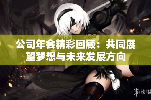 公司年会精彩回顾：共同展望梦想与未来发展方向