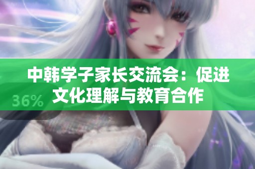 中韩学子家长交流会：促进文化理解与教育合作