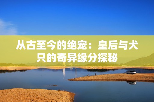 从古至今的绝宠：皇后与犬只的奇异缘分探秘